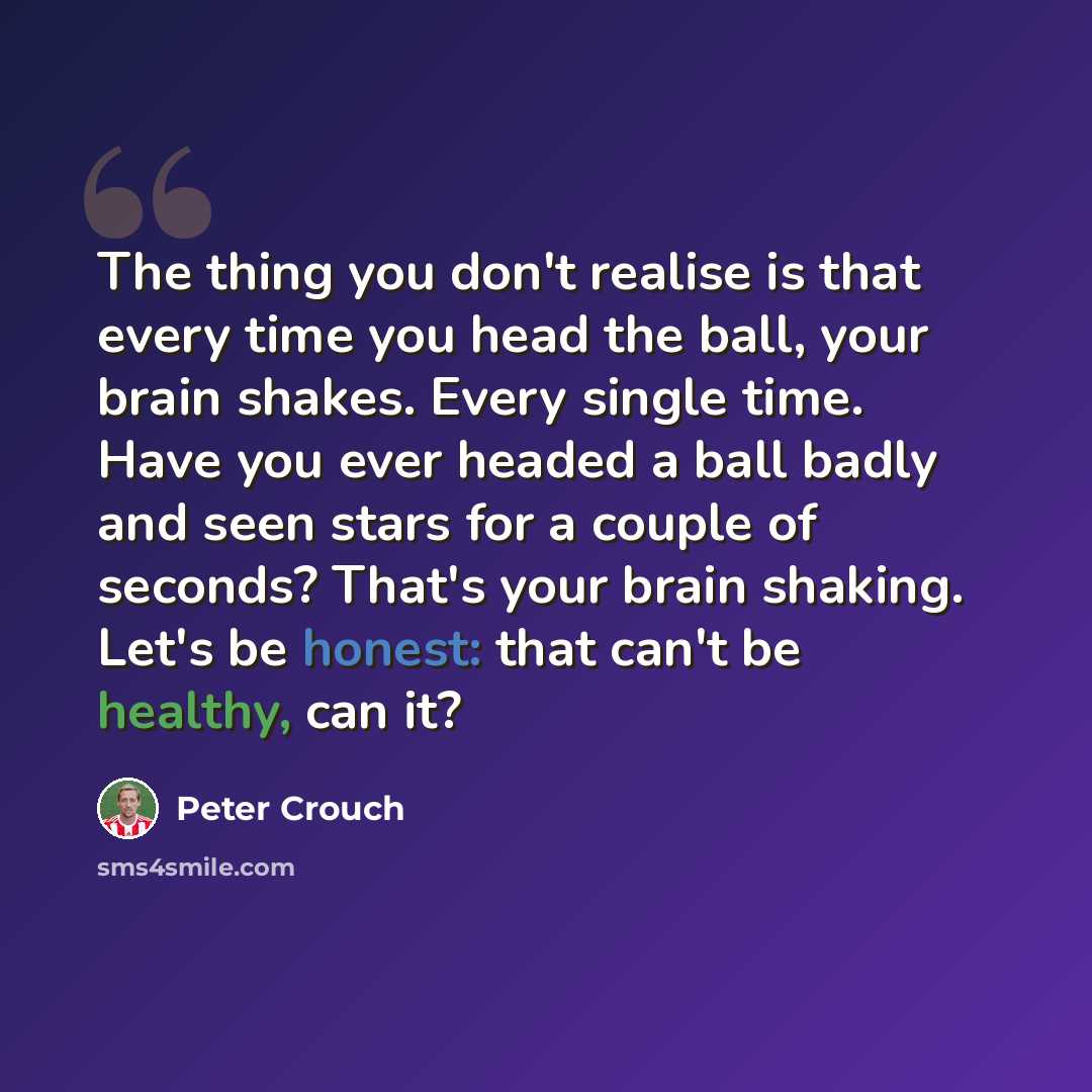 “The thing you don't realise is that every time you head the ball, your brain shakes. Every single time. Have you ever headed a ball badly and seen stars for a couple of seconds? That's your brain shaking. Let's be honest: that can't be healthy, can it?” quote by Peter Crouch