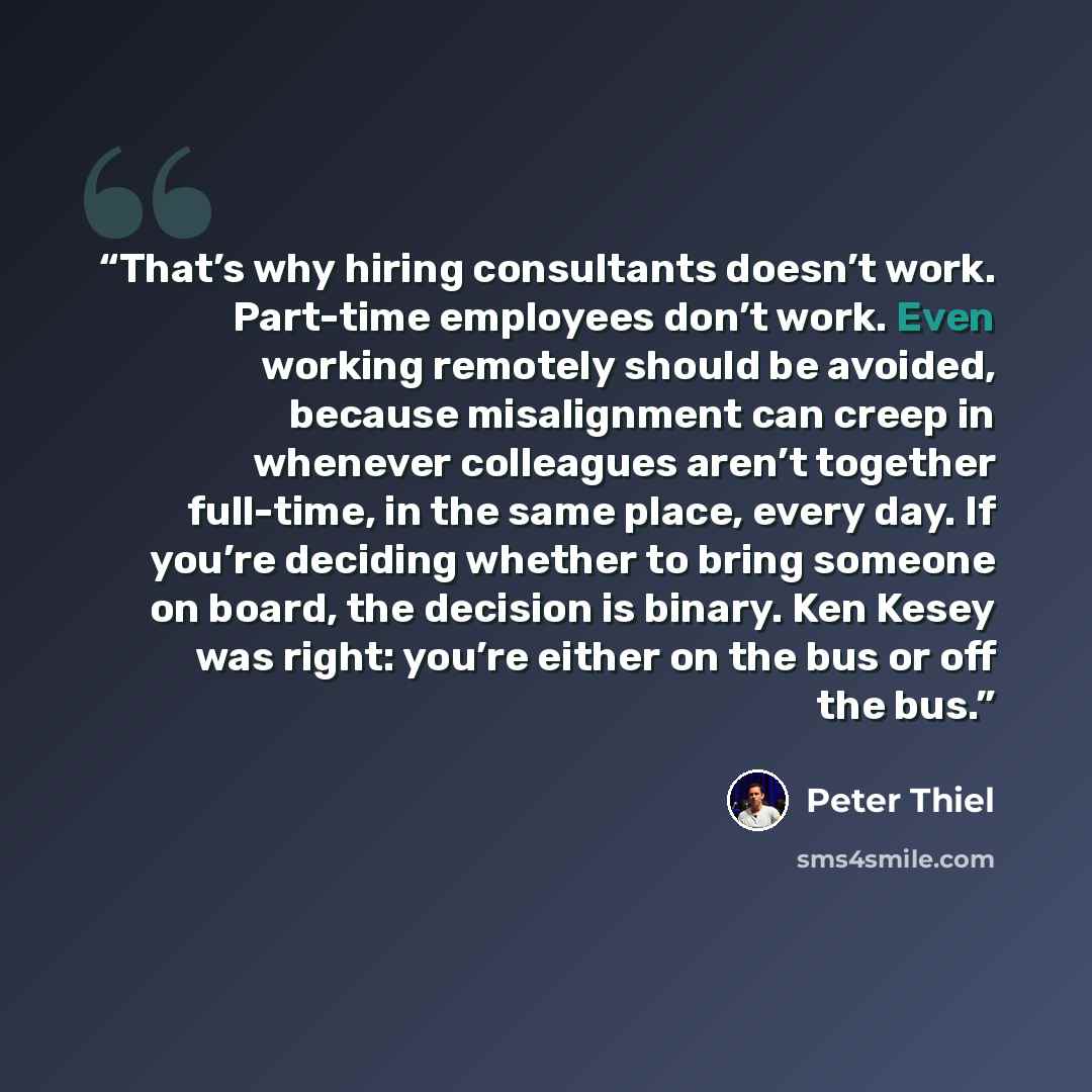 “That’s why hiring consultants doesn’t work. Part-time employees don’t work. Even working remotely should be avoided, because misalignment can creep in whenever colleagues aren’t together full-time, in the same place, every day. If you’re deciding whether to bring someone on board, the decision is…” quote by Peter Thiel