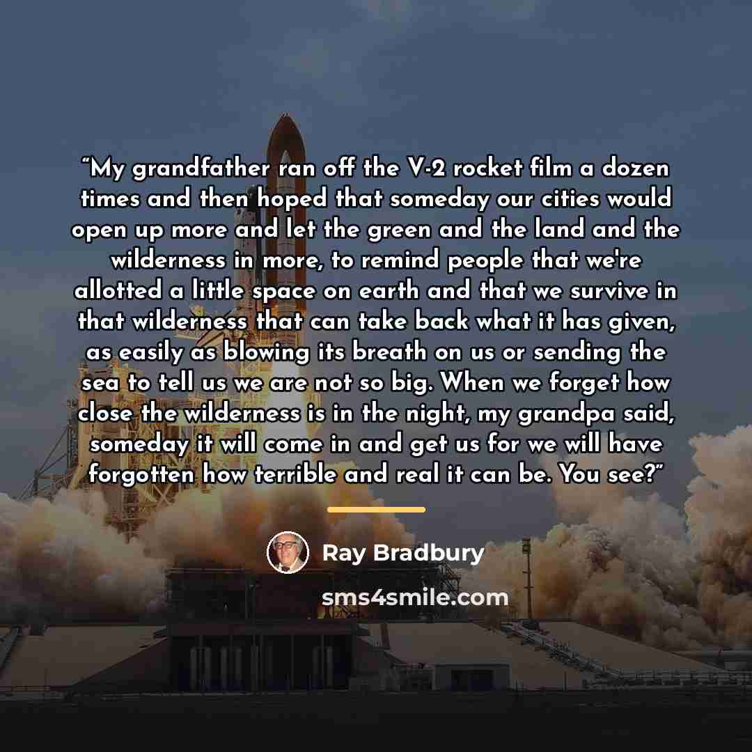 “My grandfather ran off the V-2 rocket film a dozen times and then hoped that someday our cities would open up more and let the green and the land and the wilderness in more, to remind people that we're allotted a little space on earth and that we survive in that wilderness that can take back what…” quote by Ray Bradbury