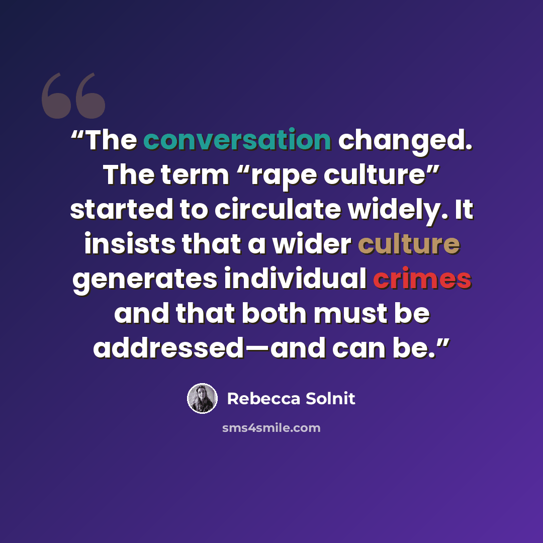 “The conversation changed. The term “rape culture” started to circulate widely. It insists that a wider culture generates individual crimes and that both must be addressed—and can be.” quote by Rebecca Solnit