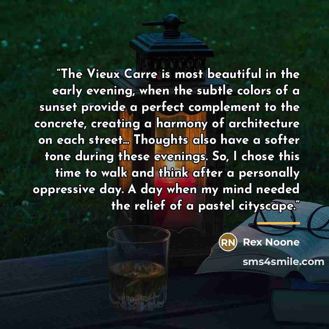 “The Vieux Carre is most beautiful in the early evening, when the subtle colors of a sunset provide a perfect complement to the concrete, creating a harmony of architecture on each street... Thoughts also have a softer tone during these evenings. So, I chose this time to walk and think after a…” quote by Rex Noone