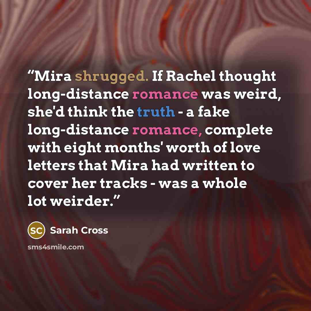 “Mira shrugged. If Rachel thought long-distance romance was weird, she'd think the truth - a fake long-distance romance, complete with eight months' worth of love letters that Mira had written to cover her tracks - was a whole lot weirder.” quote by Sarah Cross