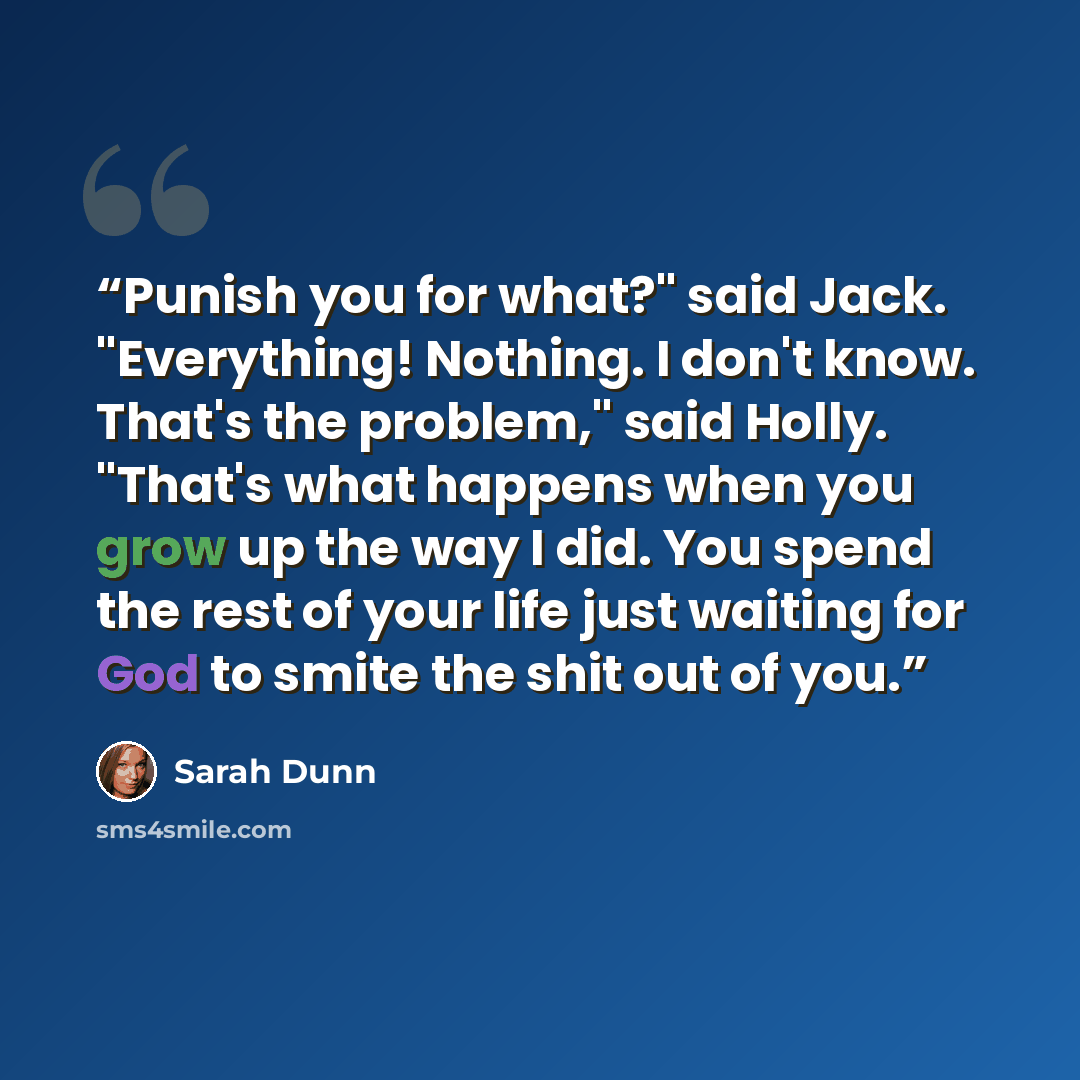 “Punish you for what?" said Jack. "Everything! Nothing. I don't know. That's the problem," said Holly. "That's what happens when you grow up the way I did. You spend the rest of your life just waiting for God to smite the shit out of you.” quote by Sarah Dunn