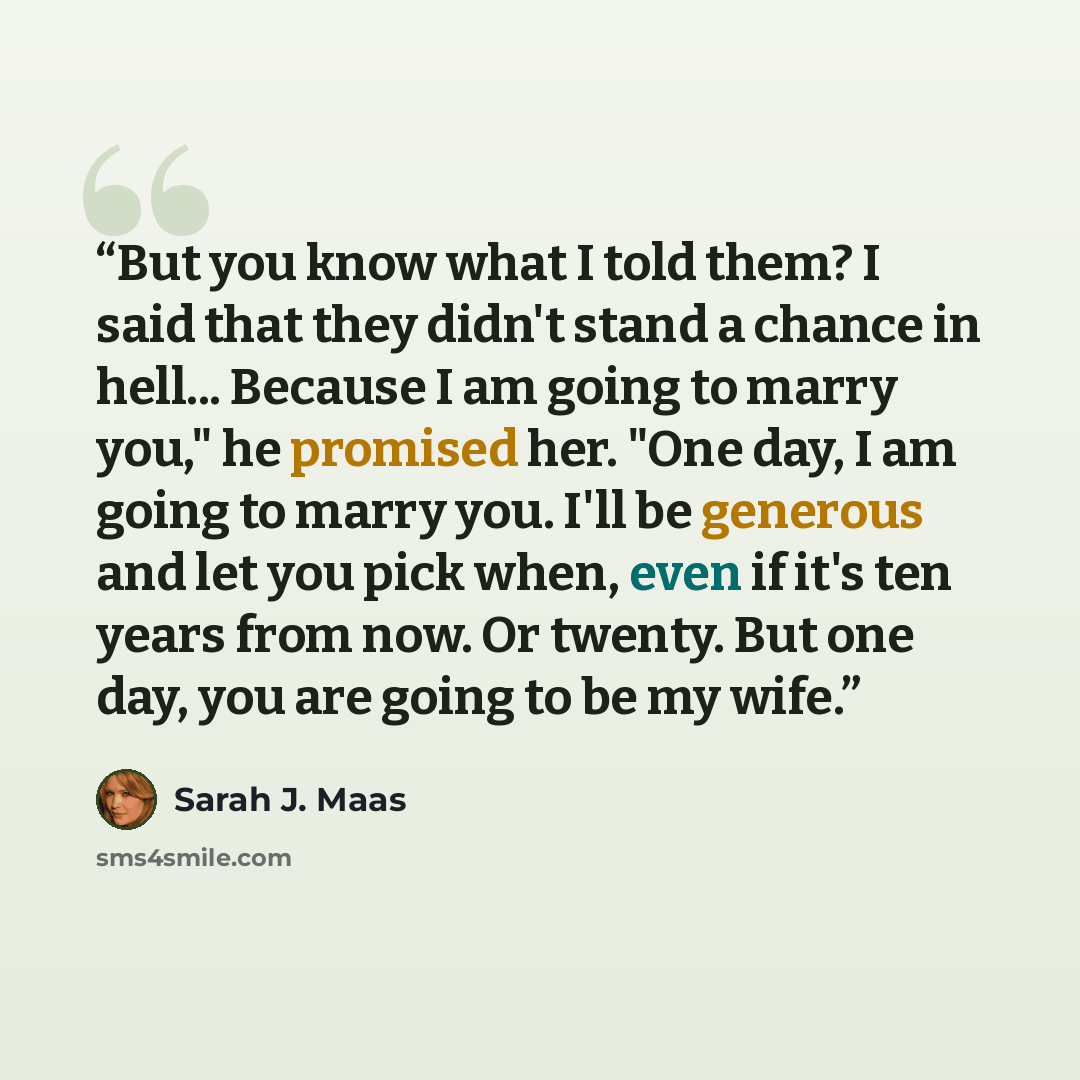 “But you know what I told them? I said that they didn't stand a chance in hell... Because I am going to marry you," he promised her. "One day, I am going to marry you. I'll be generous and let you pick when, even if it's ten years from now. Or twenty. But one day, you are going to be my wife.” quote by Sarah J. Maas