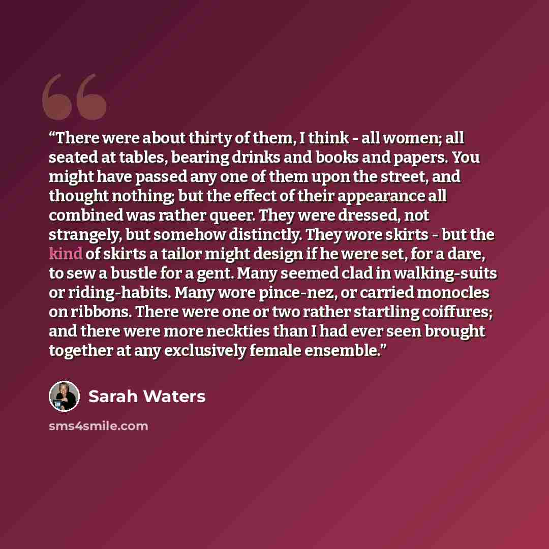 “There were about thirty of them, I think - all women; all seated at tables, bearing drinks and books and papers. You might have passed any one of them upon the street, and thought nothing; but the effect of their appearance all combined was rather queer. They were dressed, not strangely, but…” quote by Sarah Waters