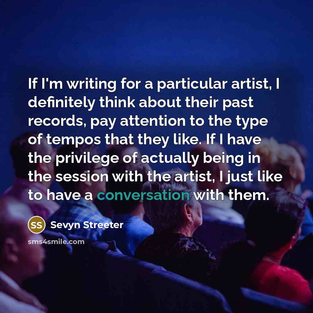 “If I'm writing for a particular artist, I definitely think about their past records, pay attention to the type of tempos that they like. If I have the privilege of actually being in the session with the artist, I just like to have a conversation with them.” quote by Sevyn Streeter