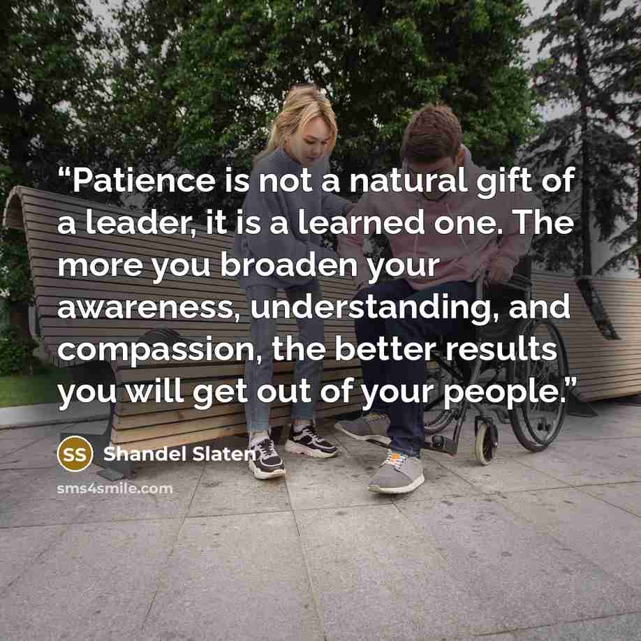 “Patience is not a natural gift of a leader, it is a learned one. The more you broaden your awareness, understanding, and compassion, the better results you will get out of your people.” quote by Shandel Slaten