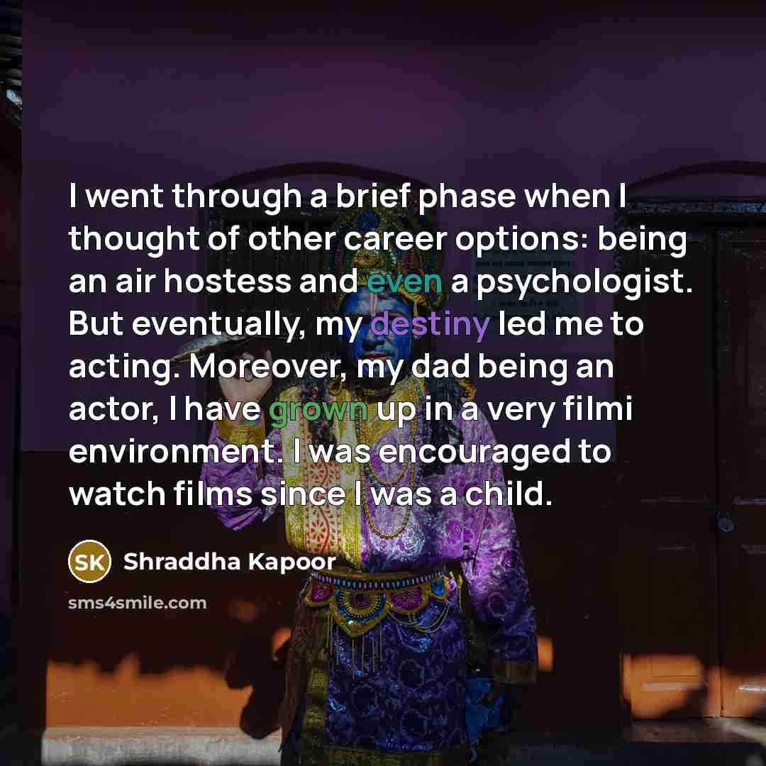 “I went through a brief phase when I thought of other career options: being an air hostess and even a psychologist. But eventually, my destiny led me to acting. Moreover, my dad being an actor, I have grown up in a very filmi environment. I was encouraged to watch films since I was a child.” quote by Shraddha Kapoor