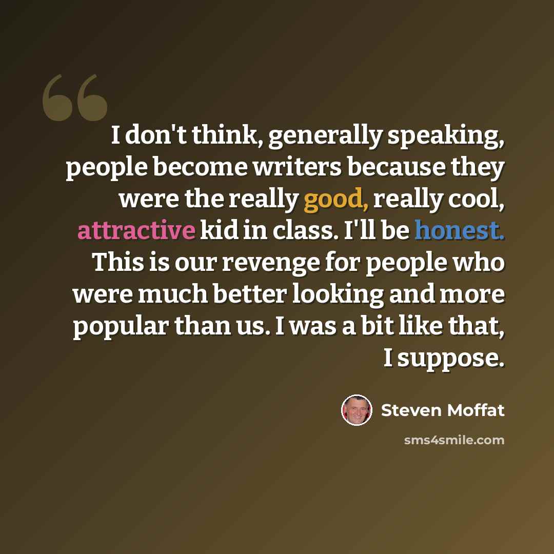 “I don't think, generally speaking, people become writers because they were the really good, really cool, attractive kid in class. I'll be honest. This is our revenge for people who were much better looking and more popular than us. I was a bit like that, I suppose.” quote by Steven Moffat