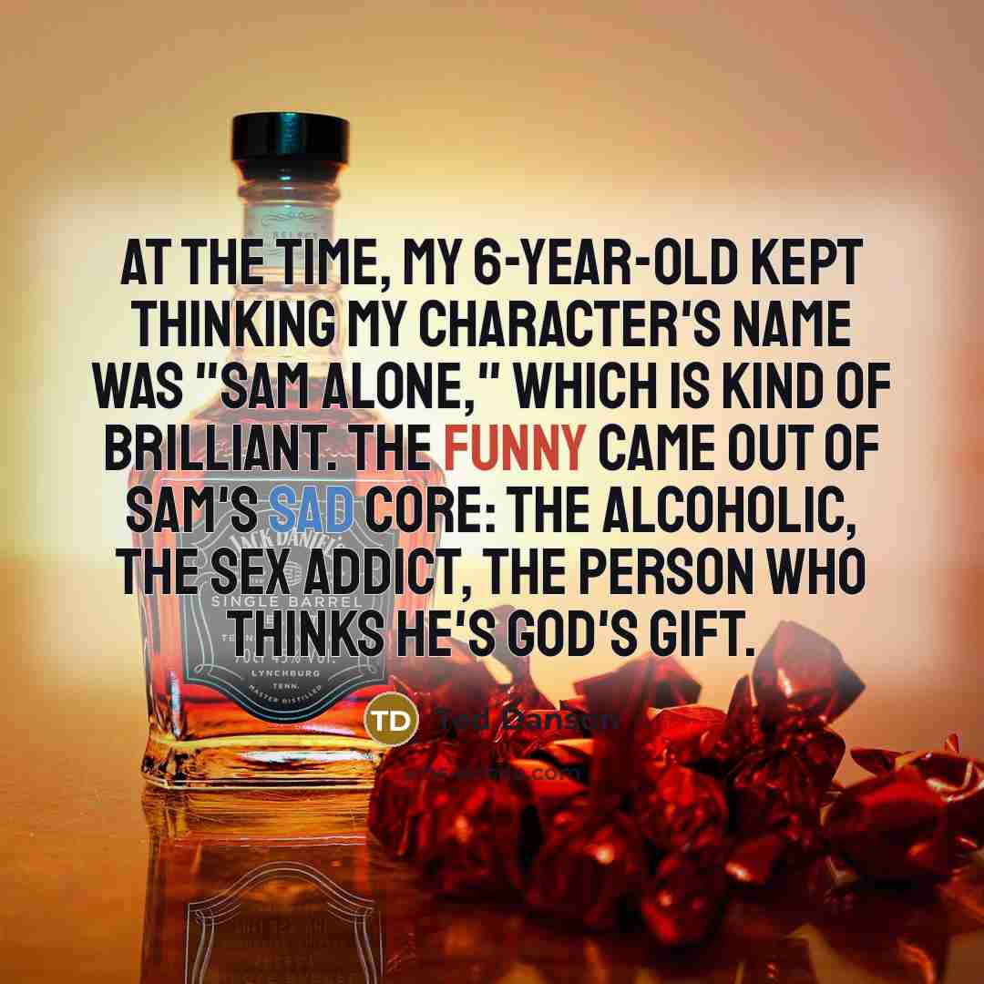 “At the time, my 6-year-old kept thinking my character's name was "Sam Alone," which is kind of brilliant. The funny came out of Sam's sad core: the alcoholic, the sex addict, the person who thinks he's God's gift.” quote by Ted Danson