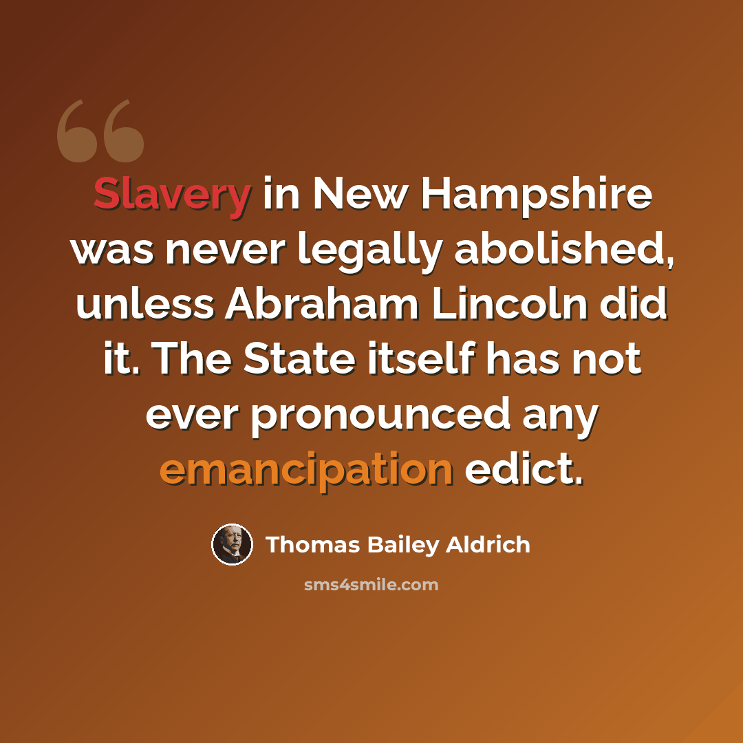 “Slavery in New Hampshire was never legally abolished, unless Abraham Lincoln did it. The State itself has not ever pronounced any emancipation edict.” quote by Thomas Bailey Aldrich