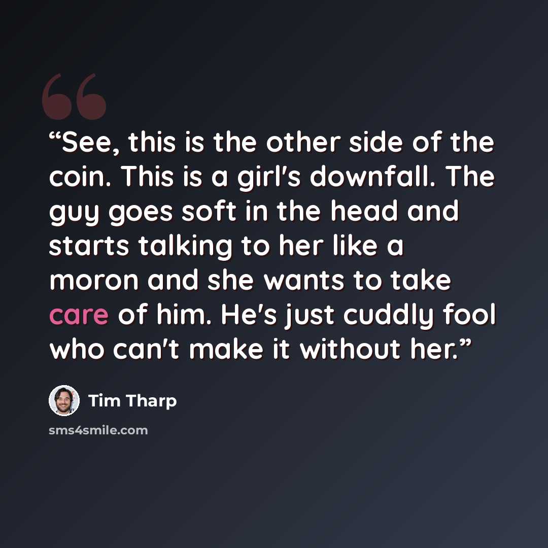 “See, this is the other side of the coin. This is a girl's downfall. The guy goes soft in the head and starts talking to her like a moron and she wants to take care of him. He's just cuddly fool who can't make it without her.” quote by Tim Tharp