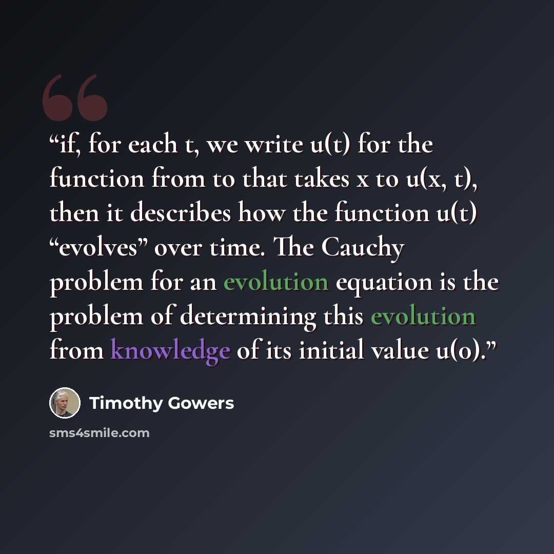 “if, for each t, we write u(t) for the function from to that takes x to u(x, t), then it describes how the function u(t) “evolves” over time. The Cauchy problem for an evolution equation is the problem of determining this evolution from knowledge of its initial value u(0).” quote by Timothy Gowers