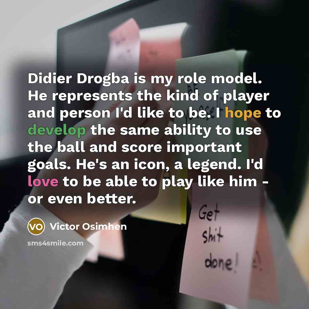 “Didier Drogba is my role model. He represents the kind of player and person I'd like to be. I hope to develop the same ability to use the ball and score important goals. He's an icon, a legend. I'd love to be able to play like him - or even better.” quote by Victor Osimhen