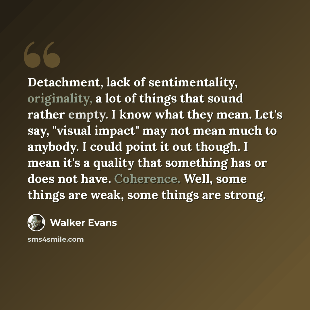 “Detachment, lack of sentimentality, originality, a lot of things that sound rather empty. I know what they mean. Let's say, "visual impact" may not mean much to anybody. I could point it out though. I mean it's a quality that something has or does not have. Coherence. Well, some things are weak…” quote by Walker Evans