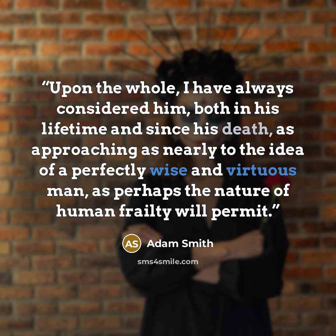 “Upon the whole, I have always considered him, both in his lifetime and since his death, as approaching as nearly to the idea of a perfectly wise and virtuous man, as perhaps the nature of human frailty will permit.” quote by Adam Smith