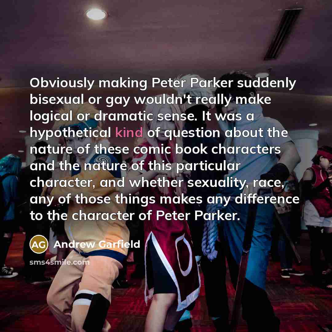 “Obviously making Peter Parker suddenly bisexual or gay wouldn't really make logical or dramatic sense. It was a hypothetical kind of question about the nature of these comic book characters and the nature of this particular character, and whether sexuality, race, any of those things makes any…” quote by Andrew Garfield