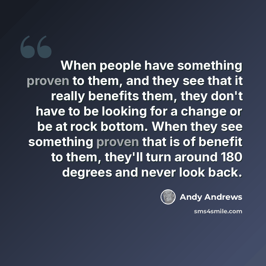 “When people have something proven to them, and they see that it really benefits them, they don't have to be looking for a change or be at rock bottom. When they see something proven that is of benefit to them, they'll turn around 180 degrees and never look back.” quote by Andy Andrews