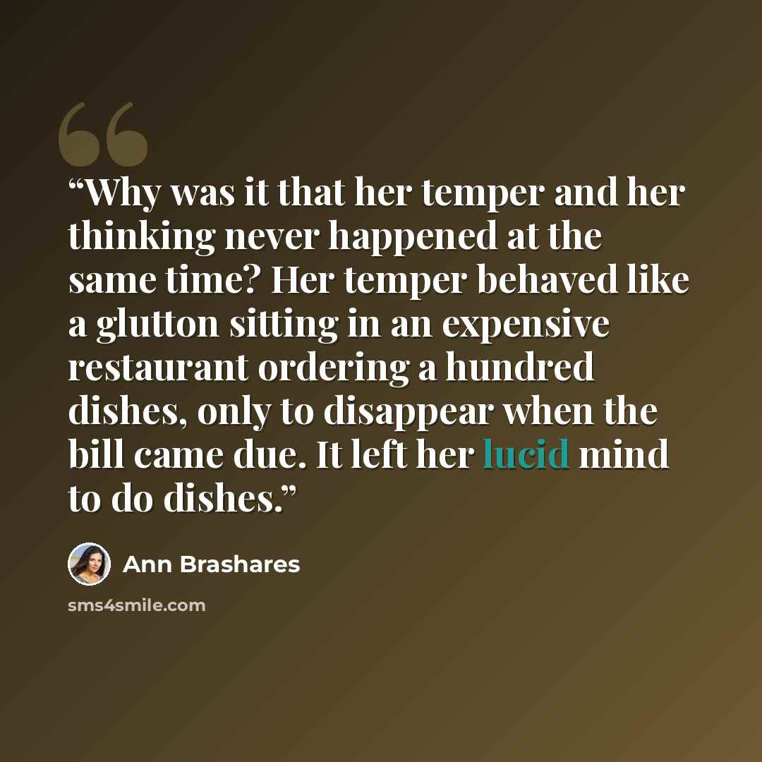 “Why was it that her temper and her thinking never happened at the same time? Her temper behaved like a glutton sitting in an expensive restaurant ordering a hundred dishes, only to disappear when the bill came due. It left her lucid mind to do dishes.” quote by Ann Brashares