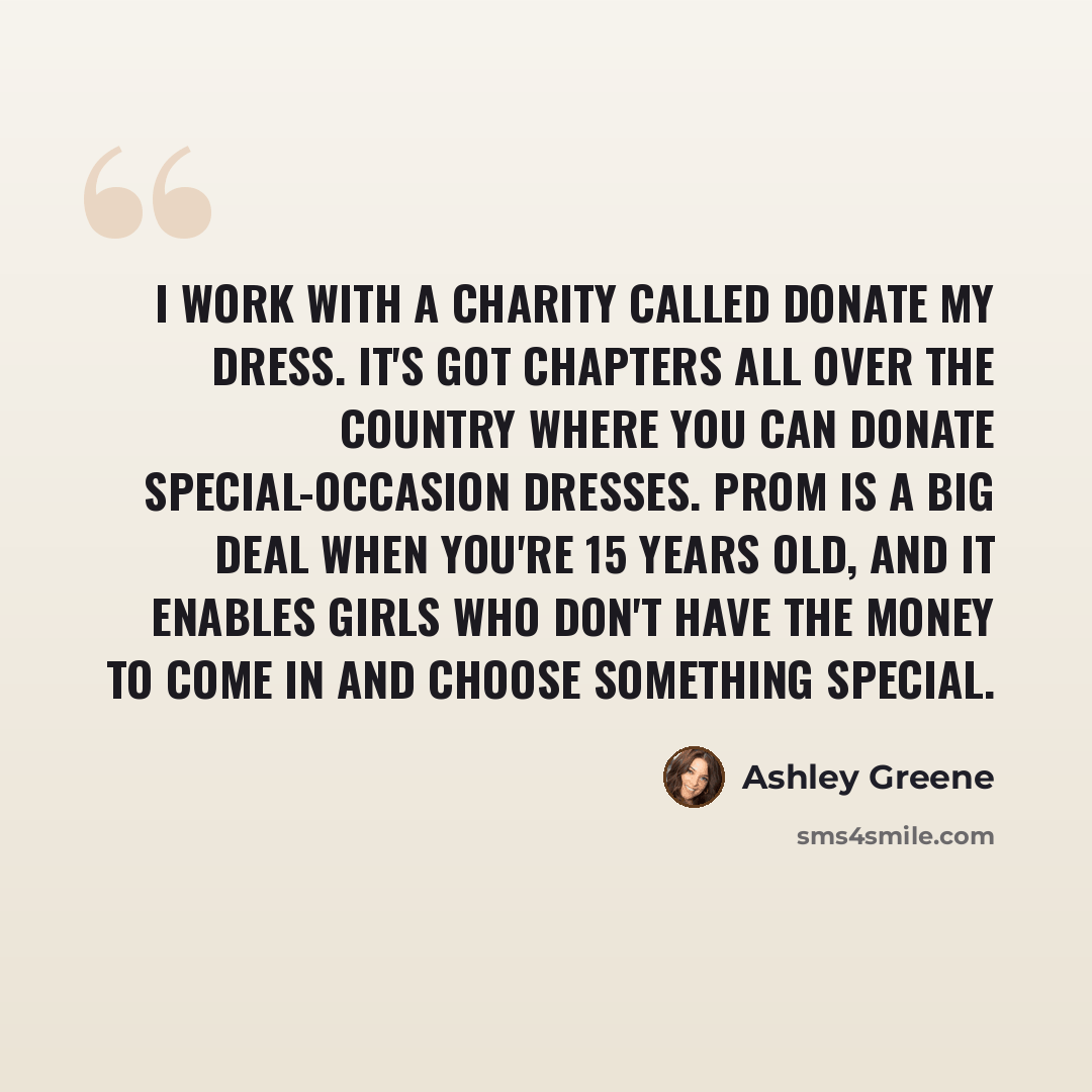 “I work with a charity called Donate My Dress. It's got chapters all over the country where you can donate special-occasion dresses. Prom is a big deal when you're 15 years old, and it enables girls who don't have the money to come in and choose something special.” quote by Ashley Greene