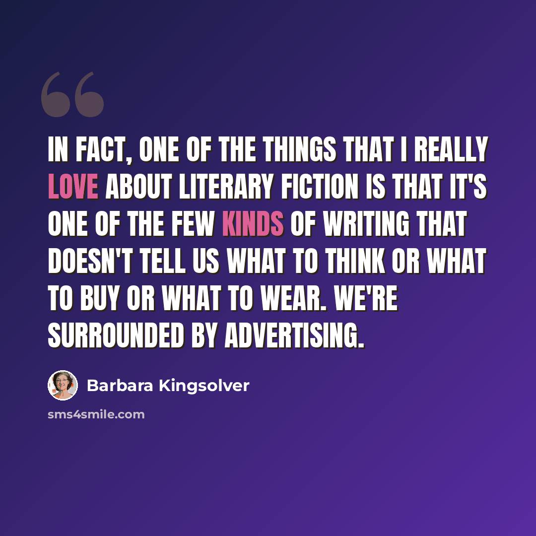 “In fact, one of the things that I really love about literary fiction is that it's one of the few kinds of writing that doesn't tell us what to think or what to buy or what to wear. We're surrounded by advertising.” quote by Barbara Kingsolver