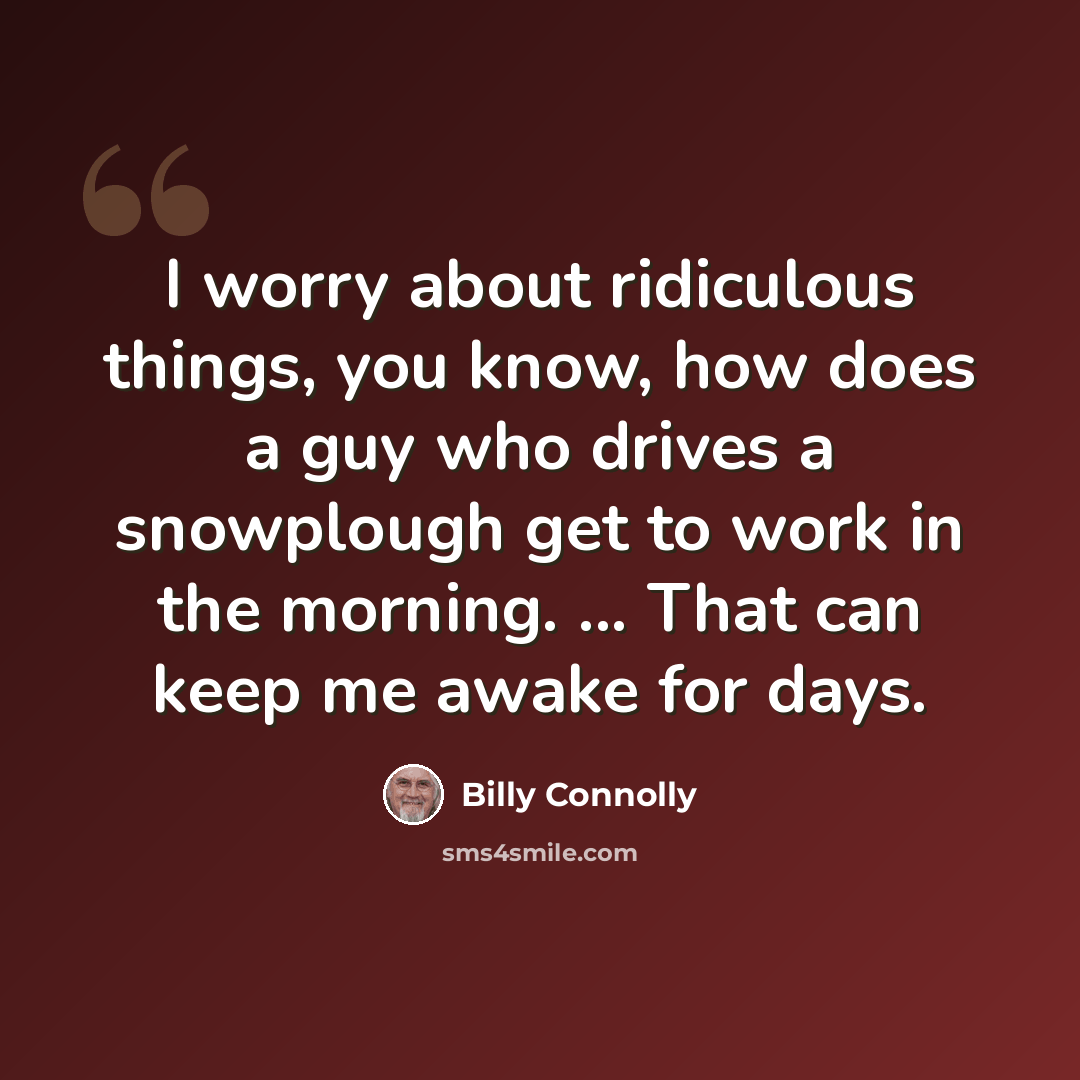 “I worry about ridiculous things, you know, how does a guy who drives a snowplough get to work in the morning. ... That can keep me awake for days.” quote by Billy Connolly