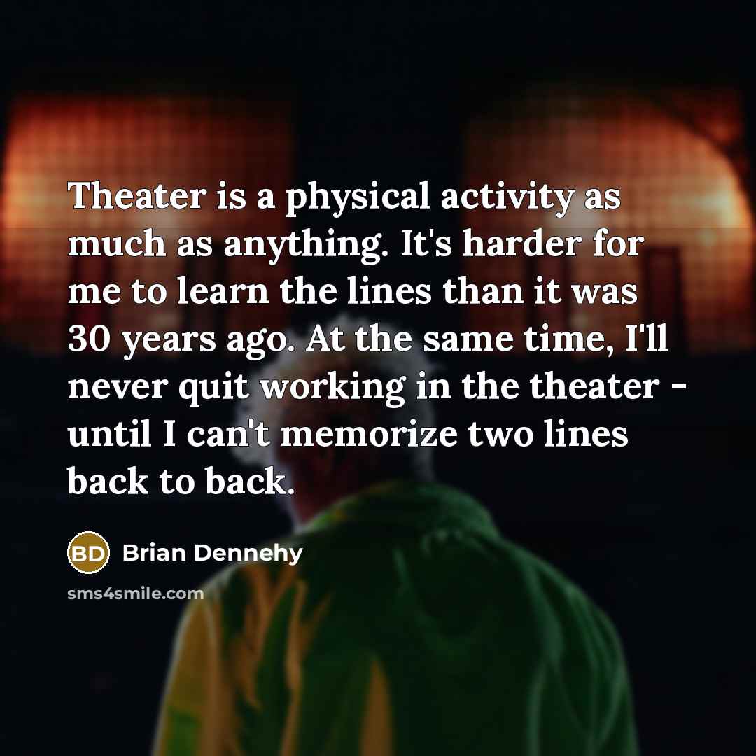 “Theater is a physical activity as much as anything. It's harder for me to learn the lines than it was 30 years ago. At the same time, I'll never quit working in the theater - until I can't memorize two lines back to back.” quote by Brian Dennehy
