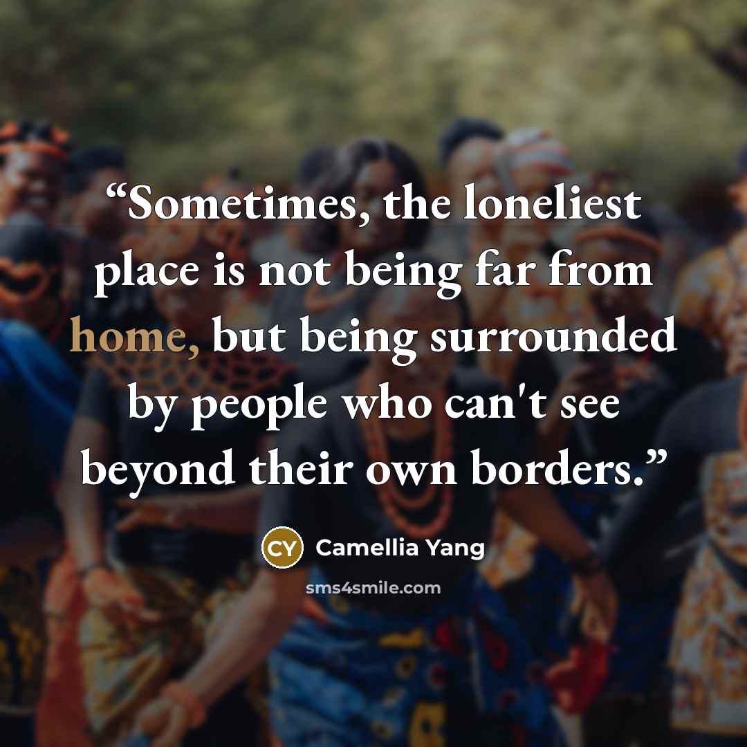 “Sometimes, the loneliest place is not being far from home, but being surrounded by people who can't see beyond their own borders.” quote by Camellia Yang