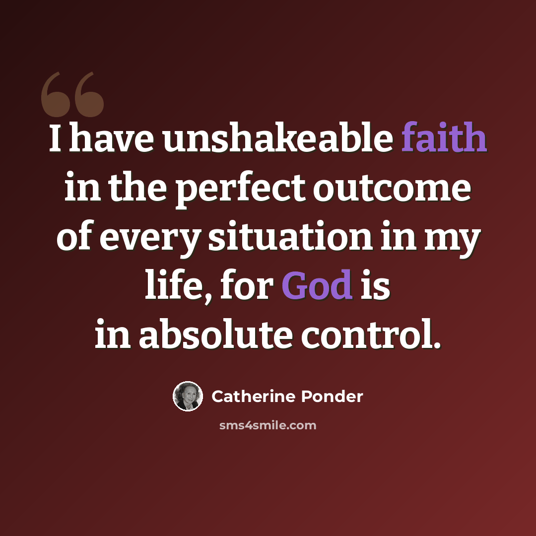 “I have unshakeable faith in the perfect outcome of every situation in my life, for God is in absolute control.” quote by Catherine Ponder