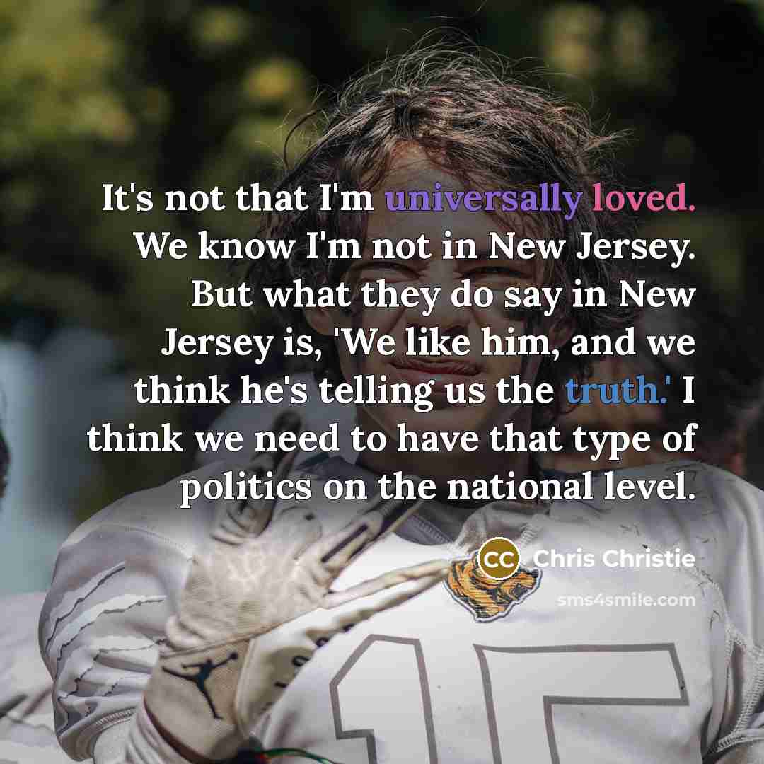 “It's not that I'm universally loved. We know I'm not in New Jersey. But what they do say in New Jersey is, 'We like him, and we think he's telling us the truth.' I think we need to have that type of politics on the national level.” quote by Chris Christie