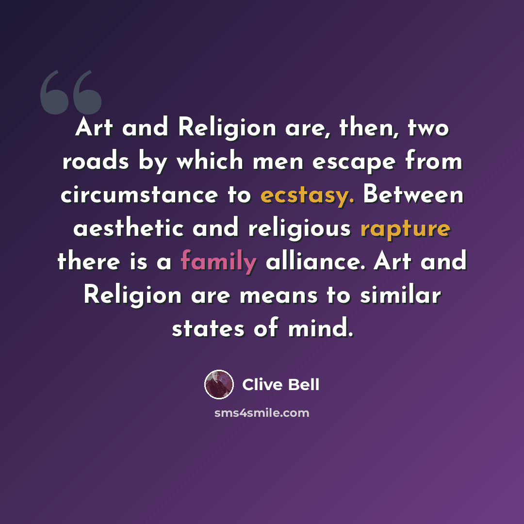 “Art and Religion are, then, two roads by which men escape from circumstance to ecstasy. Between aesthetic and religious rapture there is a family alliance. Art and Religion are means to similar states of mind.” quote by Clive Bell