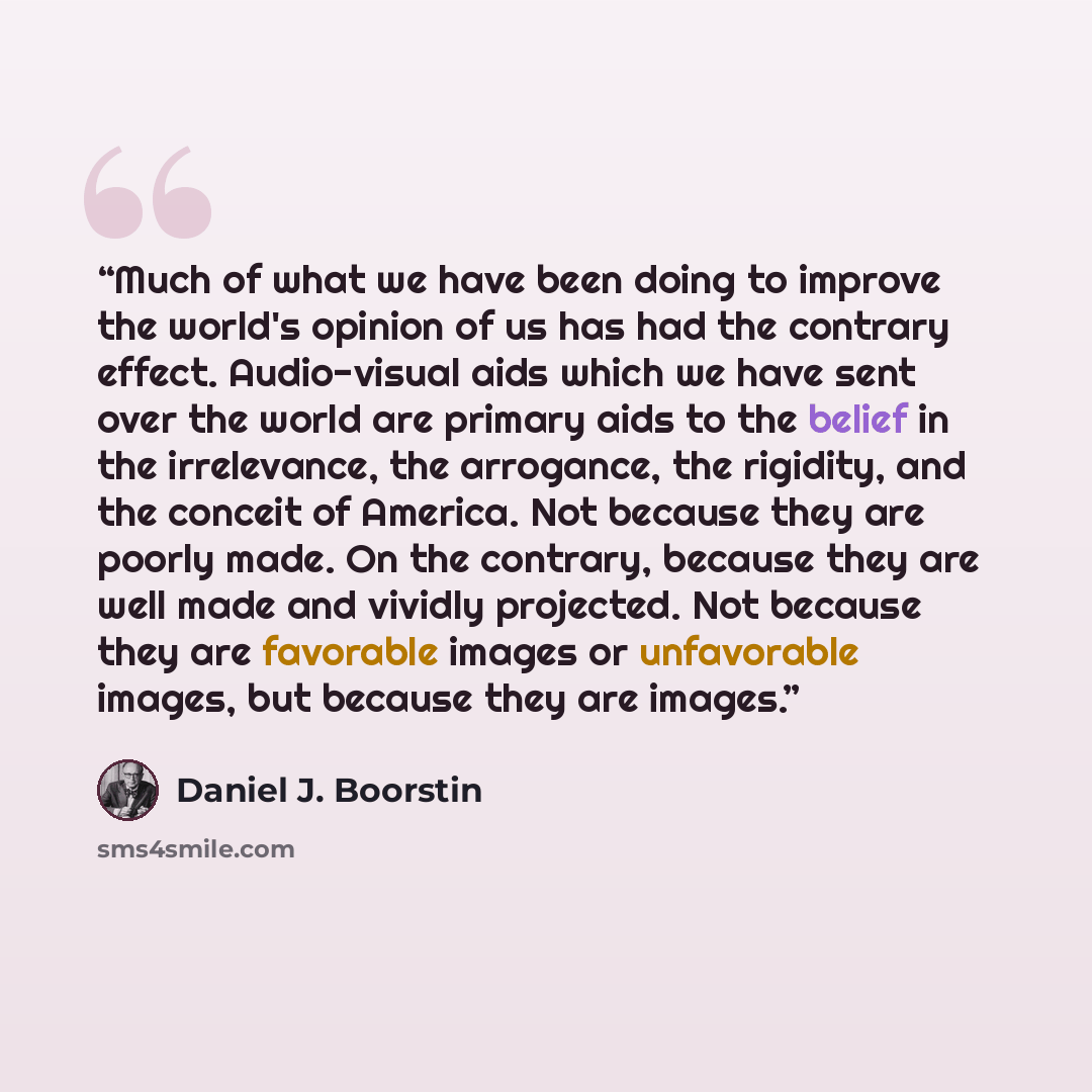“Much of what we have been doing to improve the world's opinion of us has had the contrary effect. Audio-visual aids which we have sent over the world are primary aids to the belief in the irrelevance, the arrogance, the rigidity, and the conceit of America. Not because they are poorly made. On the…” quote by Daniel J. Boorstin