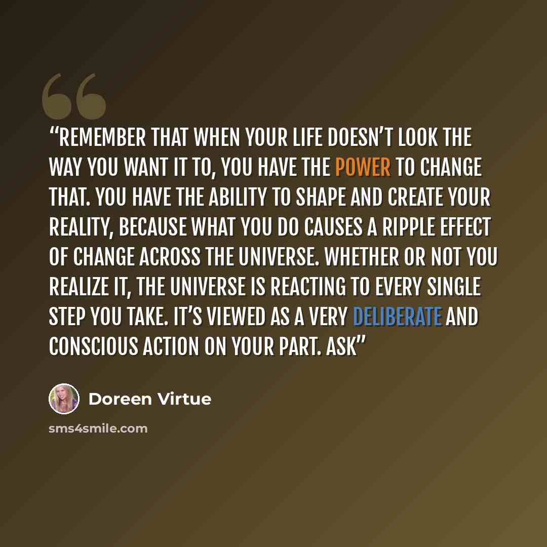 “Remember that when your life doesn’t look the way you want it to, you have the power to change that. You have the ability to shape and create your reality, because what you do causes a ripple effect of change across the Universe. Whether or not you realize it, the Universe is reacting to every…” quote by Doreen Virtue