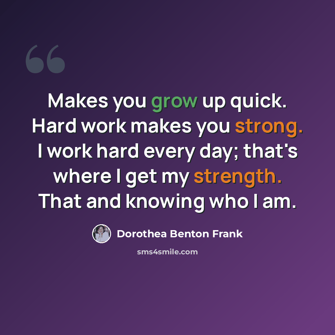 “Makes you grow up quick. Hard work makes you strong. I work hard every day; that's where I get my strength. That and knowing who I am.” quote by Dorothea Benton Frank