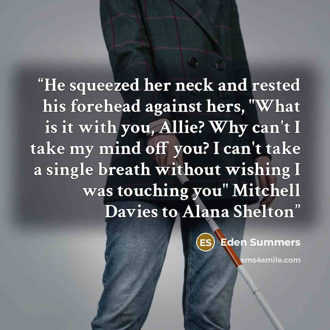 “He squeezed her neck and rested his forehead against hers, "What is it with you, Allie? Why can't I take my mind off you? I can't take a single breath without wishing I was touching you" Mitchell Davies to Alana Shelton” quote by Eden Summers