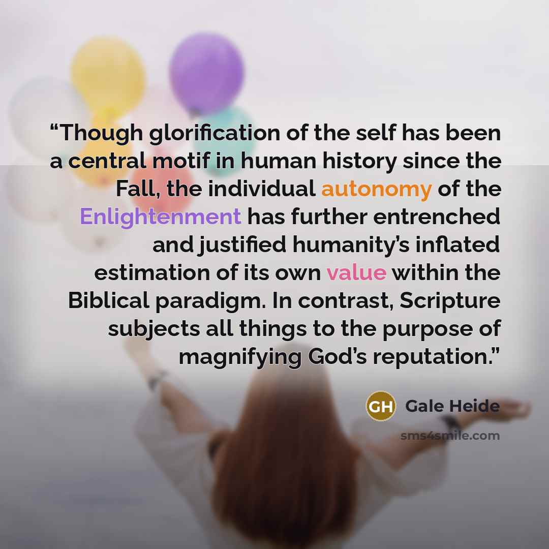 “Though glorification of the self has been a central motif in human history since the Fall, the individual autonomy of the Enlightenment has further entrenched and justified humanity’s inflated estimation of its own value within the Biblical paradigm. In contrast, Scripture subjects all things to…” quote by Gale Heide