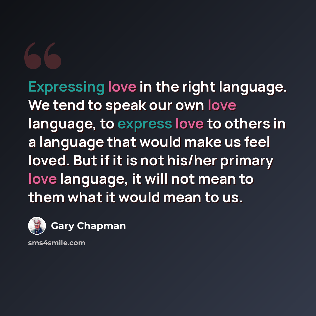 “Expressing love in the right language. We tend to speak our own love language, to express love to others in a language that would make us feel loved. But if it is not his/her primary love language, it will not mean to them what it would mean to us.” quote by Gary Chapman