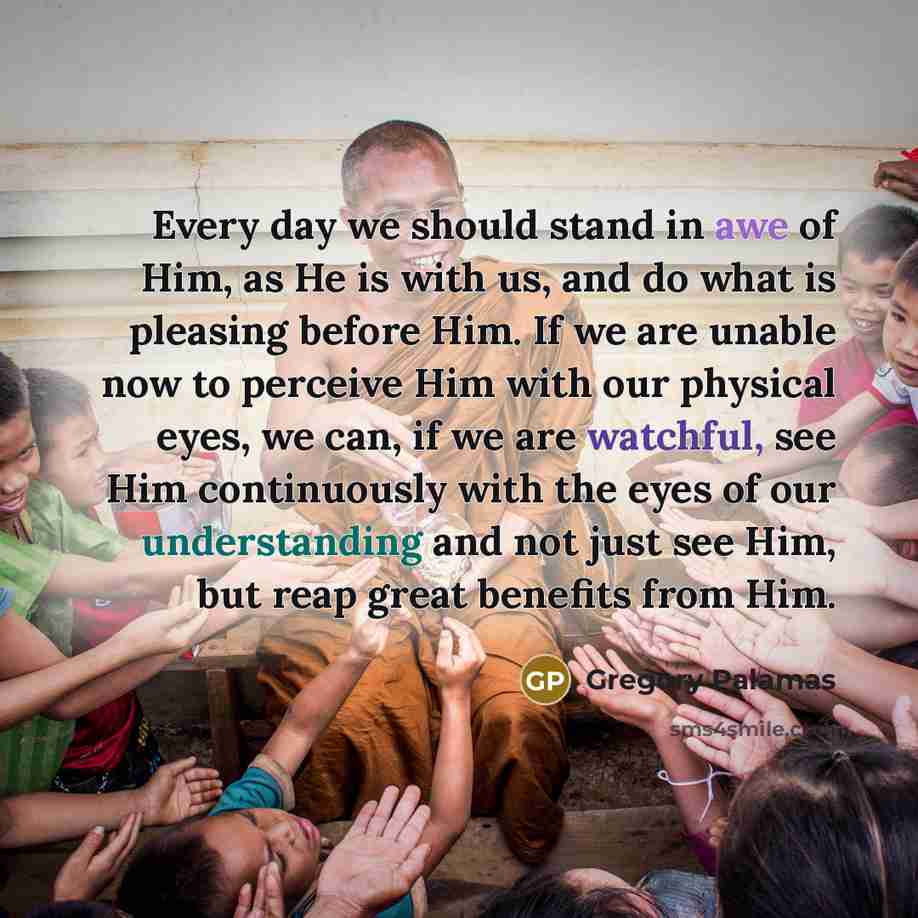 “Every day we should stand in awe of Him, as He is with us, and do what is pleasing before Him. If we are unable now to perceive Him with our physical eyes, we can, if we are watchful, see Him continuously with the eyes of our understanding and not just see Him, but reap great benefits from Him.” quote by Gregory Palamas