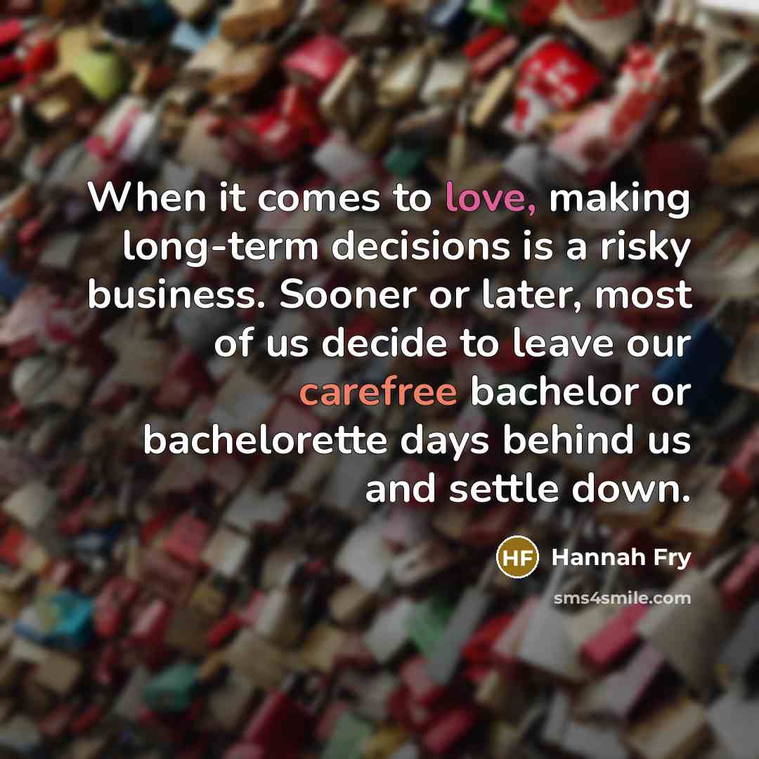 “When it comes to love, making long-term decisions is a risky business. Sooner or later, most of us decide to leave our carefree bachelor or bachelorette days behind us and settle down.” quote by Hannah Fry