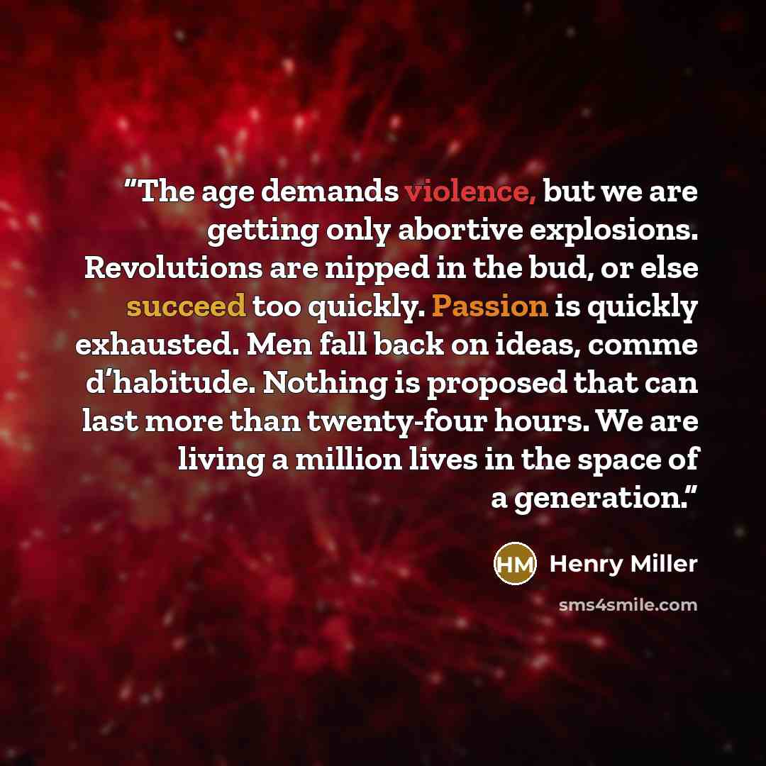 “The age demands violence, but we are getting only abortive explosions. Revolutions are nipped in the bud, or else succeed too quickly. Passion is quickly exhausted. Men fall back on ideas, comme d’habitude. Nothing is proposed that can last more than twenty-four hours. We are living a million…” quote by Henry Miller