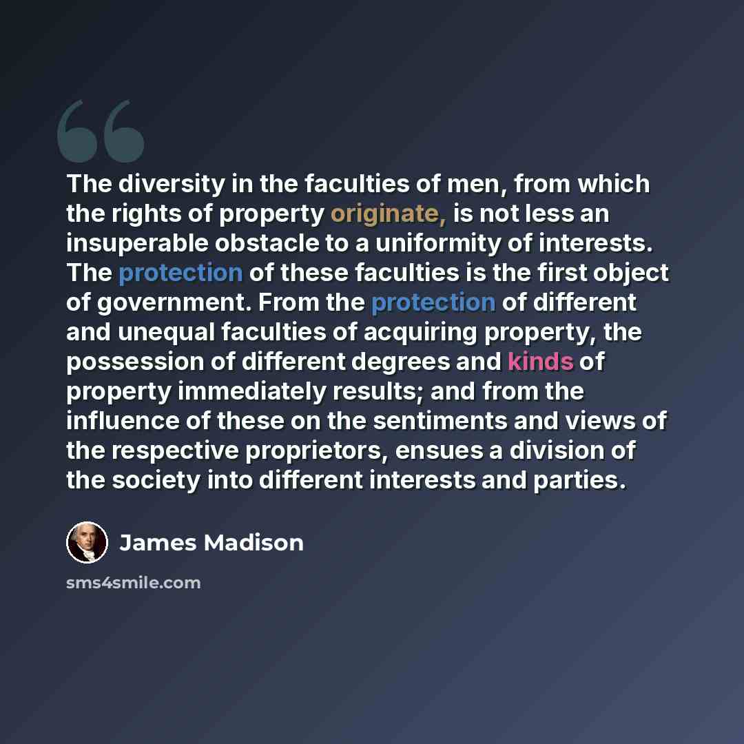 “The diversity in the faculties of men, from which the rights of property originate, is not less an insuperable obstacle to a uniformity of interests. The protection of these faculties is the first object of government. From the protection of different and unequal faculties of acquiring property…” quote by James Madison