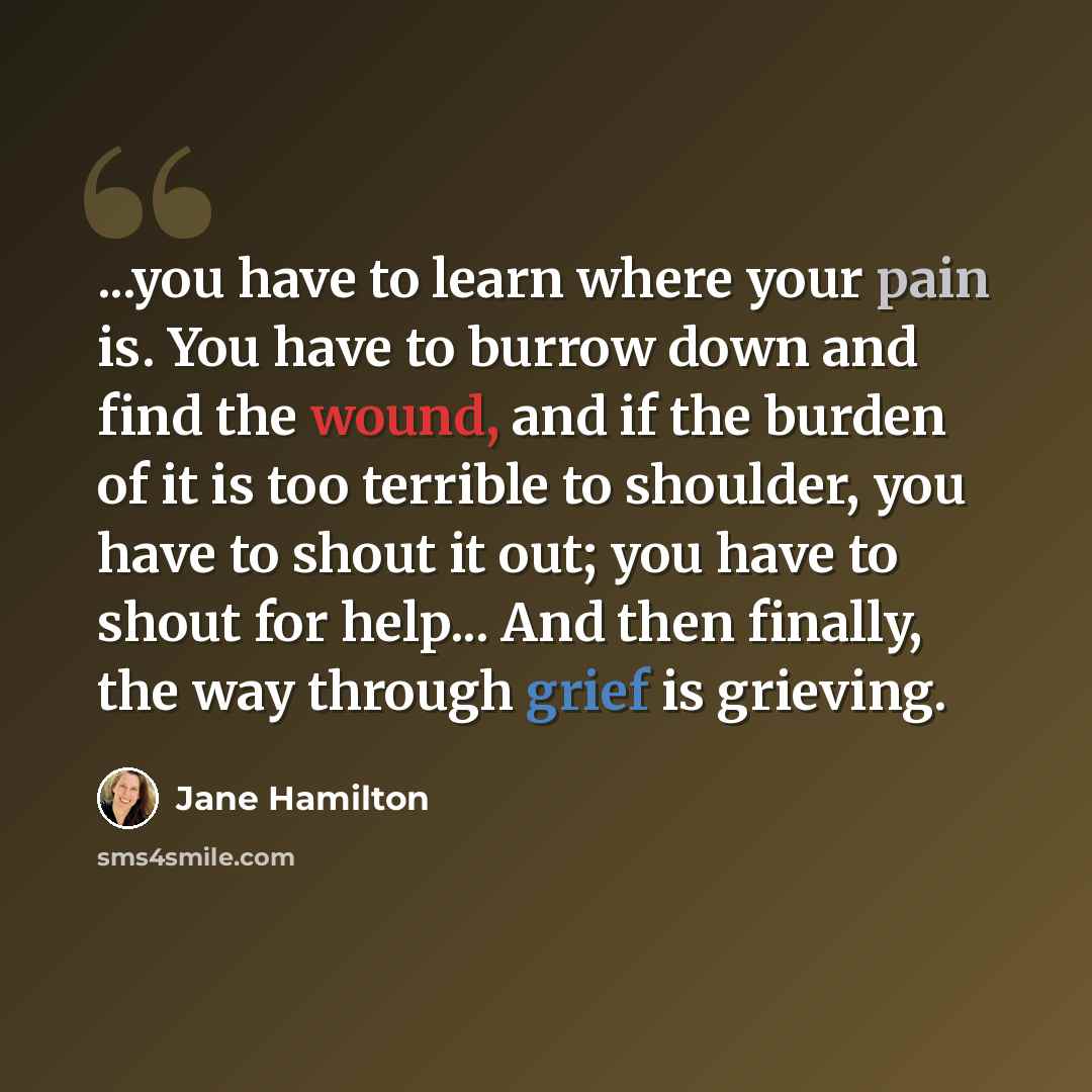 “...you have to learn where your pain is. You have to burrow down and find the wound, and if the burden of it is too terrible to shoulder, you have to shout it out; you have to shout for help... And then finally, the way through grief is grieving.” quote by Jane Hamilton
