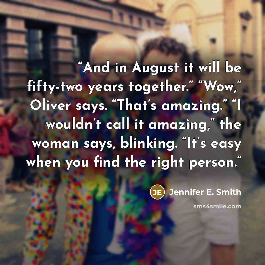 “And in August it will be fifty-two years together.” “Wow,” Oliver says. “That’s amazing.” “I wouldn’t call it amazing,” the woman says, blinking. “It’s easy when you find the right person.” quote by Jennifer E. Smith