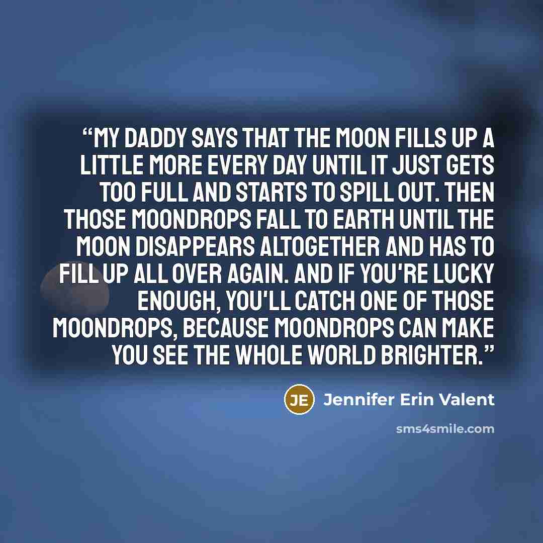 “My daddy says that the moon fills up a little more every day until it just gets too full and starts to spill out. Then those moondrops fall to earth until the moon disappears altogether and has to fill up all over again. and if you're lucky enough, you'll catch one of those moondrops, because…” quote by Jennifer Erin Valent