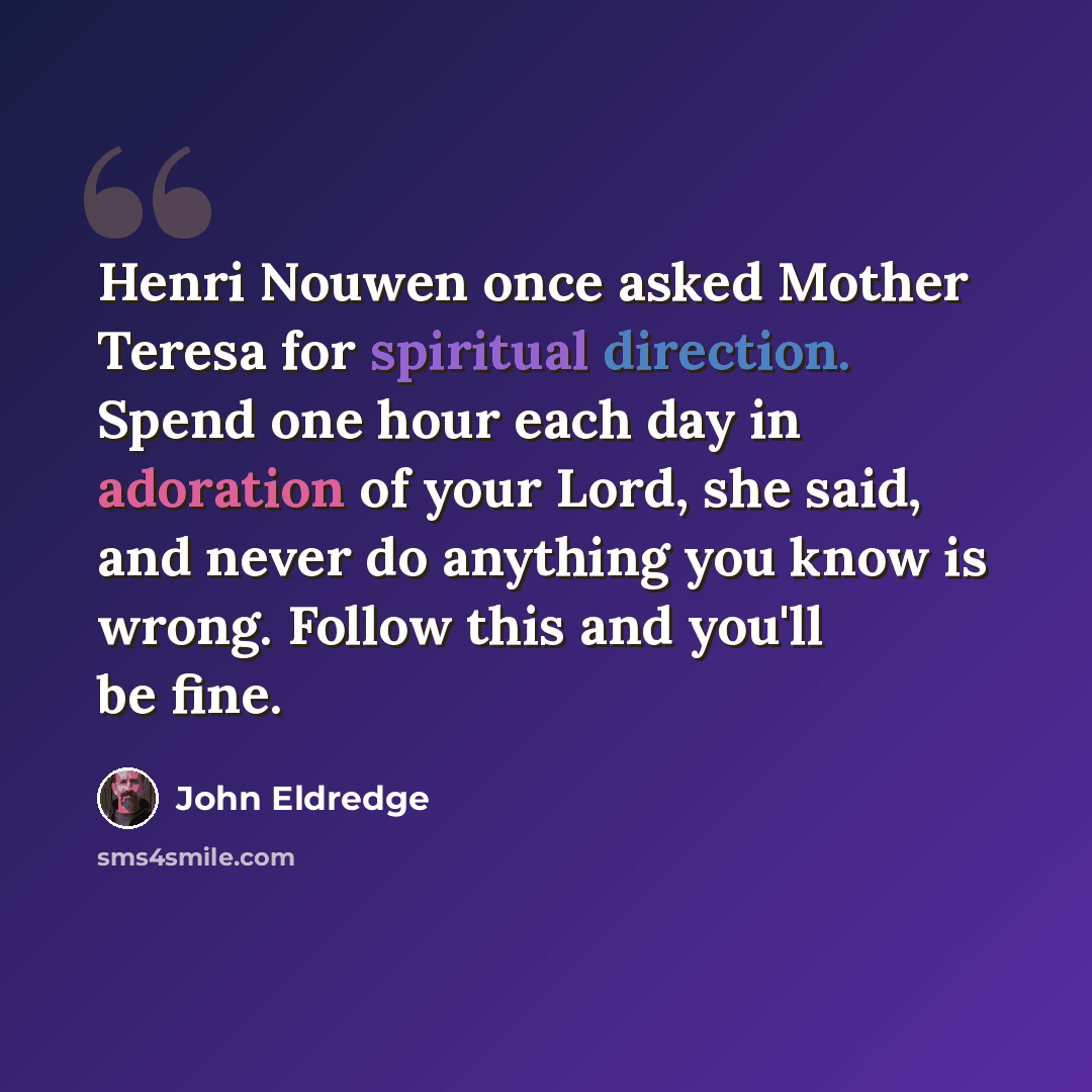 “Henri Nouwen once asked Mother Teresa for spiritual direction. Spend one hour each day in adoration of your Lord, she said, and never do anything you know is wrong. Follow this and you'll be fine.” quote by John Eldredge
