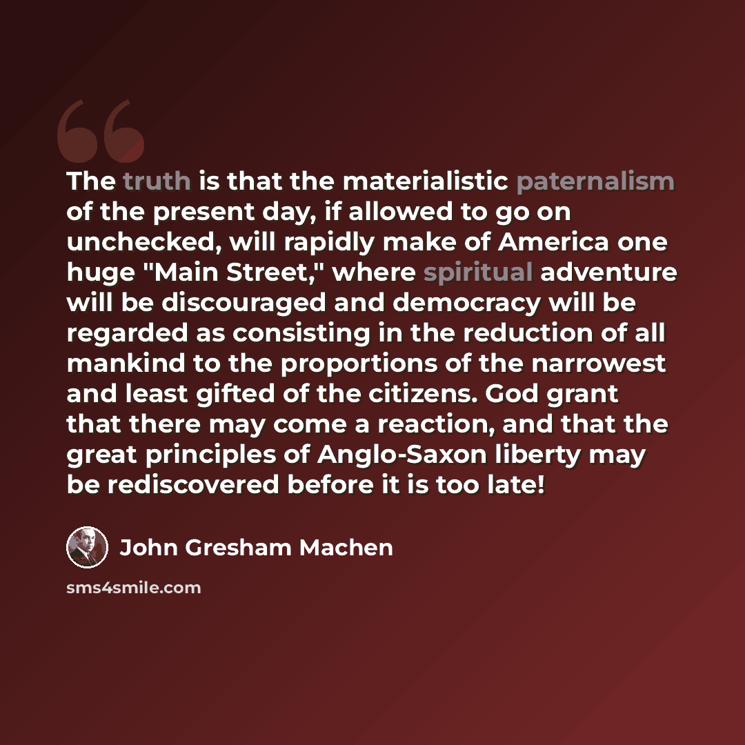 “The truth is that the materialistic paternalism of the present day, if allowed to go on unchecked, will rapidly make of America one huge "Main Street," where spiritual adventure will be discouraged and democracy will be regarded as consisting in the reduction of all mankind to the proportions of…” quote by John Gresham Machen