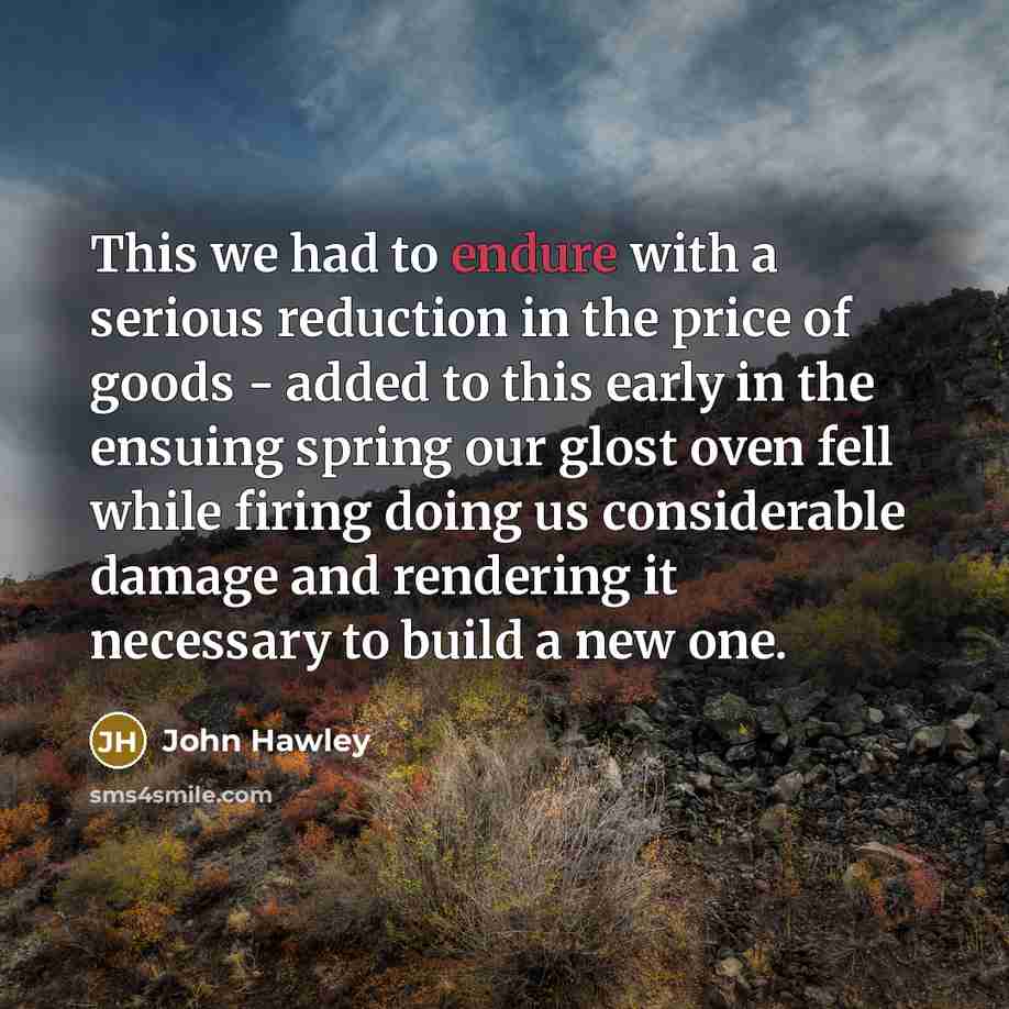 “This we had to endure with a serious reduction in the price of goods - added to this early in the ensuing spring our glost oven fell while firing doing us considerable damage and rendering it necessary to build a new one.” quote by John Hawley
