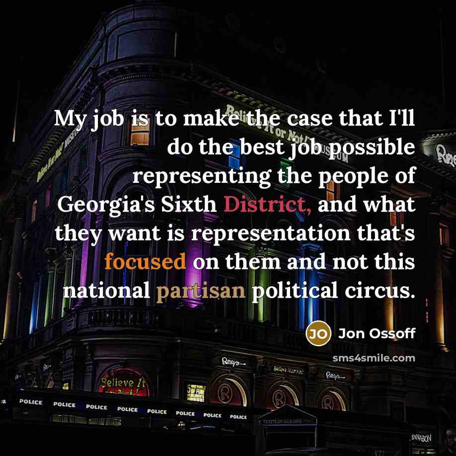 “My job is to make the case that I'll do the best job possible representing the people of Georgia's Sixth District, and what they want is representation that's focused on them and not this national partisan political circus.” quote by Jon Ossoff