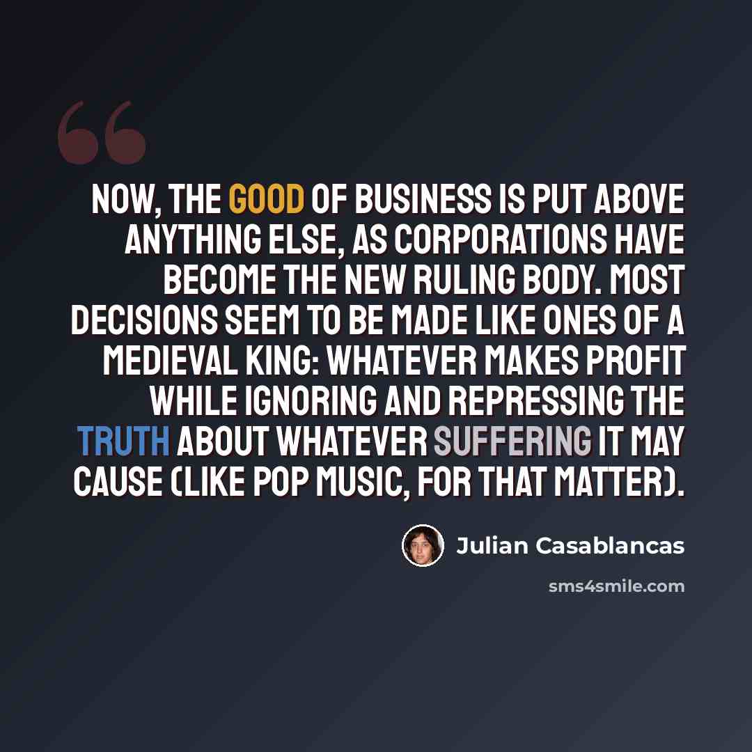 “Now, the good of business is put above anything else, as corporations have become the new ruling body. Most decisions seem to be made like ones of a medieval king: whatever makes profit while ignoring and repressing the truth about whatever suffering it may cause (like pop music, for that matter).” quote by Julian Casablancas