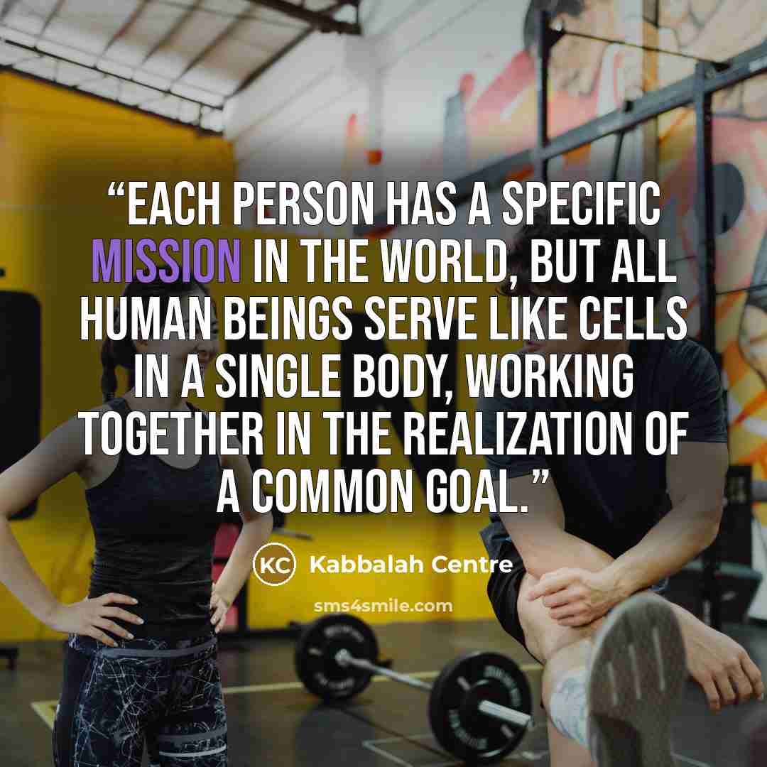 “Each person has a specific mission in the world, but all human beings serve like cells in a single body, working together in the realization of a common goal.” quote by Kabbalah Centre
